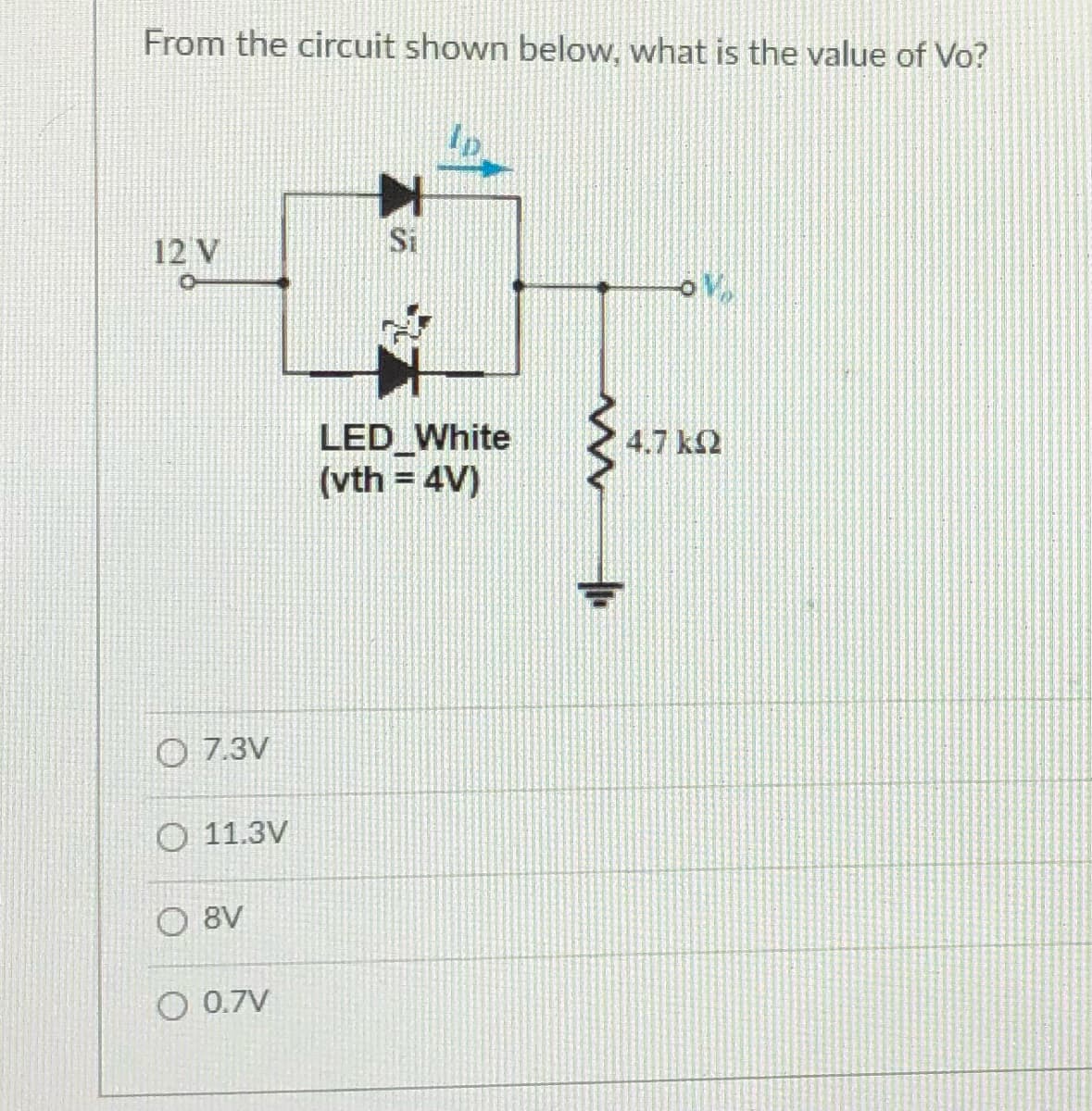From the circuit shown below, what is the value of Vo?
12 V
Si
LED White
(vth = 4V)
4.7 k2
%3D
O 7.3V
O 11.3V
O 8V
O 0.7V
