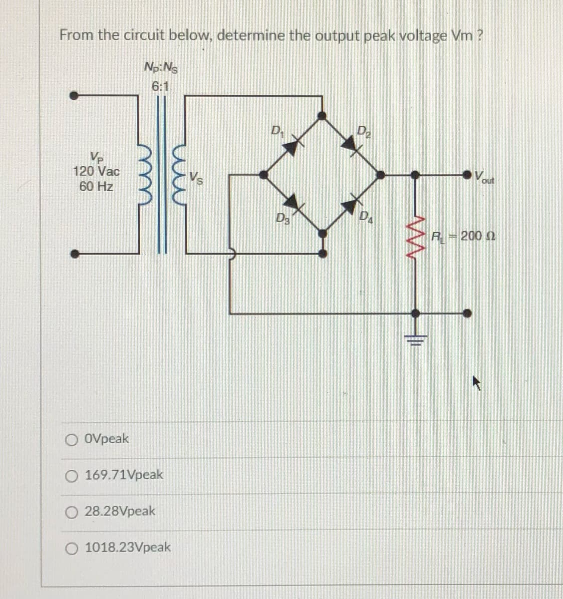 From the circuit below, determine the output peak voltage Vm ?
Np:Ns
6:1
Vp
120 Vac
out
60 Hz
DA
R = 200 2
O Ovpeak
O 169.71Vpeak
O 28.28Vpeak
O 1018.23Vpeak
