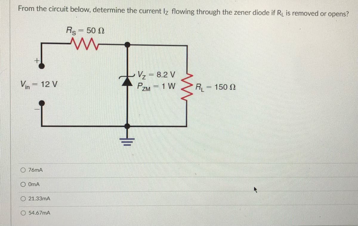 From the circuit below, determine the current Iz flowing through the zener diode if RL is removed or opens?
Rs= 50 0
Vz = 8.2 V
%3D
Vin = 12 V
1 W
PZM
%3D
R = 150 )
O 76mA
O OmA
O 21.33mA
O 54.67mA
