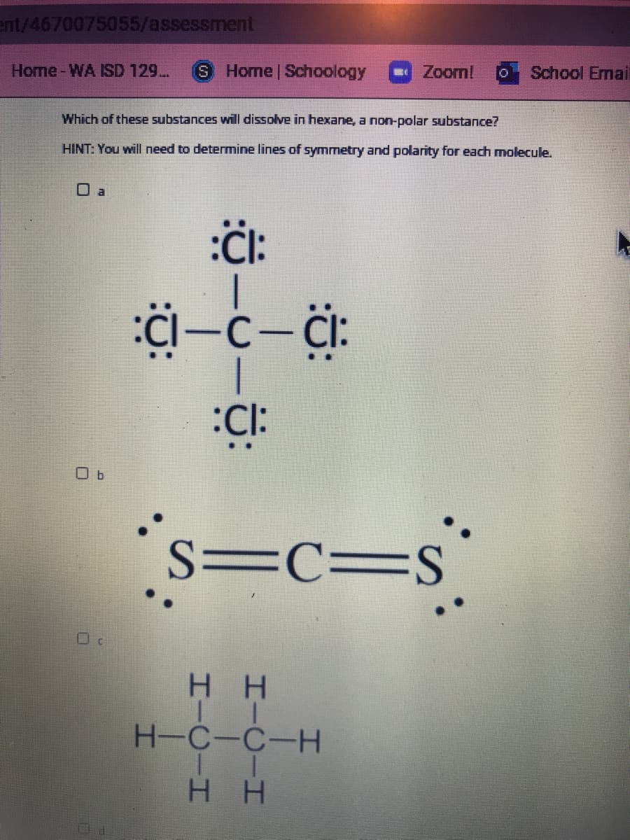 ent/4670075055/assessment
Home-WA ISD 129..
S.
Home | Schoology
Zoom!
School Emai
Which of these substances will dissolve in hexane, a non-polar substance?
HINT: You will need to determine lines of symmetry and polarity for each molecule.
O a
:CI:
s=c=s°
S=C=S
H H
H-C-C-H
нн
