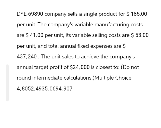 DYE-69890 company sells a single product for $ 185.00
per unit. The company's variable manufacturing costs
are $ 41.00 per unit, its variable selling costs are $ 53.00
per unit, and total annual fixed expenses are $
437,240. The unit sales to achieve the company's
annual target profit of $24,000 is closest to: (Do not
round intermediate calculations.) Multiple Choice
4,8052,4935,0694,907