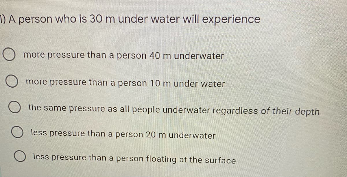 1) A person who is 30 m under water will experience
O more pressure than a person 40 m underwater
O more pressure than a person 10 m under water
the same pressure as all people underwater regardless of their depth
less pressure than a person 20 m underwater
less pressure than a person floating at the surface
