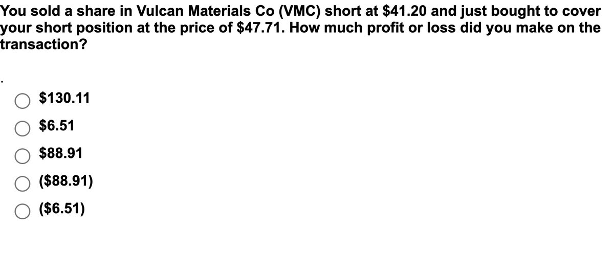 You sold a share in Vulcan Materials Co (VMC) short at $41.20 and just bought to cover
your short position at the price of $47.71. How much profit or loss did you make on the
transaction?
$130.11
$6.51
$88.91
($88.91)
($6.51)