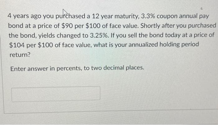 4 years ago you purchased a 12 year maturity, 3.3% coupon annual pay
bond at a price of $90 per $100 of face value. Shortly after you purchased
the bond, yields changed to 3.25%. If you sell the bond today at a price of
$104 per $100 of face value, what is your annualized holding period
return?
Enter answer in percents, to two decimal places.