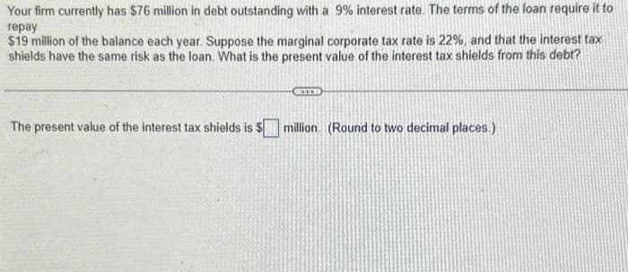 Your firm currently has $76 million in debt outstanding with a 9% interest rate. The terms of the loan require it to
repay
$19 million of the balance each year. Suppose the marginal corporate tax rate is 22%, and that the interest tax
shields have the same risk as the loan. What is the present value of the interest tax shields from this debt?
The present value of the interest tax shields is $
million (Round to two decimal places.)