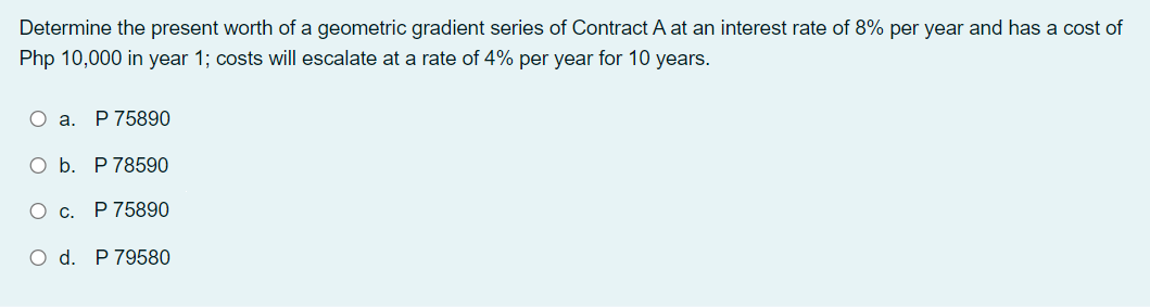 Determine the present worth of a geometric gradient series of Contract A at an interest rate of 8% per year and has a cost of
Php 10,000 in year 1; costs will escalate at a rate of 4% per year for 10 years.
O a.
P 75890
O b. P 78590
О с. Р75890
O d. P 79580
