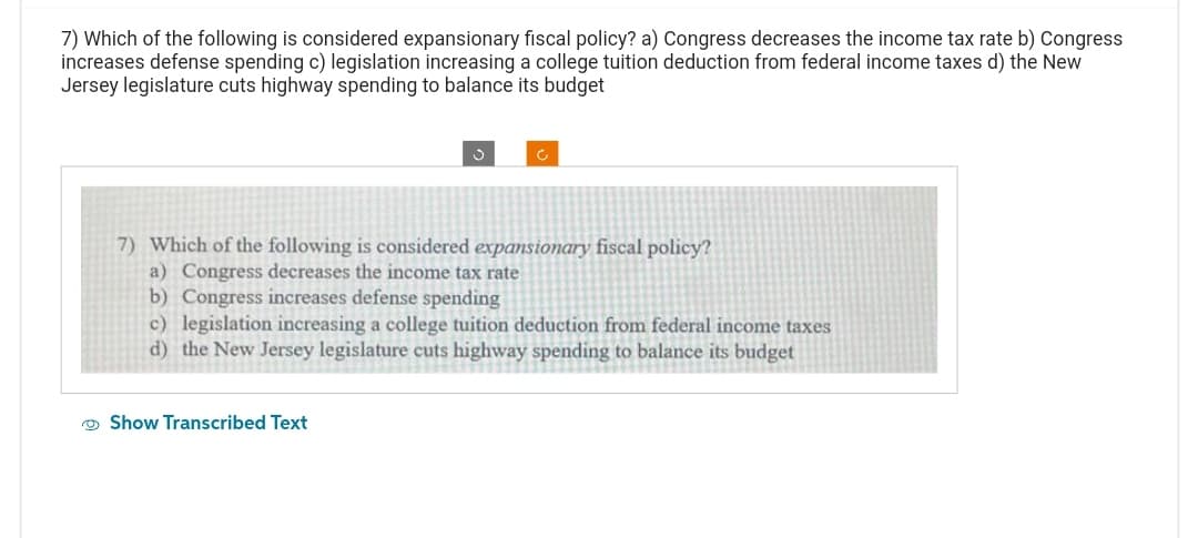 7) Which of the following is considered expansionary fiscal policy? a) Congress decreases the income tax rate b) Congress
increases defense spending c) legislation increasing a college tuition deduction from federal income taxes d) the New
Jersey legislature cuts highway spending to balance its budget
c
7) Which of the following is considered expansionary fiscal policy?
a) Congress decreases the income tax rate
b) Congress increases defense spending
c) legislation increasing a college tuition deduction from federal income taxes
d) the New Jersey legislature cuts highway spending to balance its budget
Show Transcribed Text