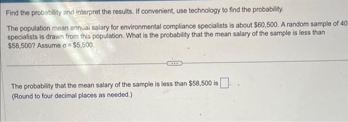 Find the probability and interpret the results. If convenient, use technology to find the probability.
The population mean annual salary for environmental compliance specialists is about $60,500. A random sample of 40
specialists is drawn from this population. What is the probability that the mean salary of the sample is less than
$58,500? Assume o = $5,500.
The probability that the mean salary of the sample is less than $58,500 is
(Round to four decimal places as needed.)