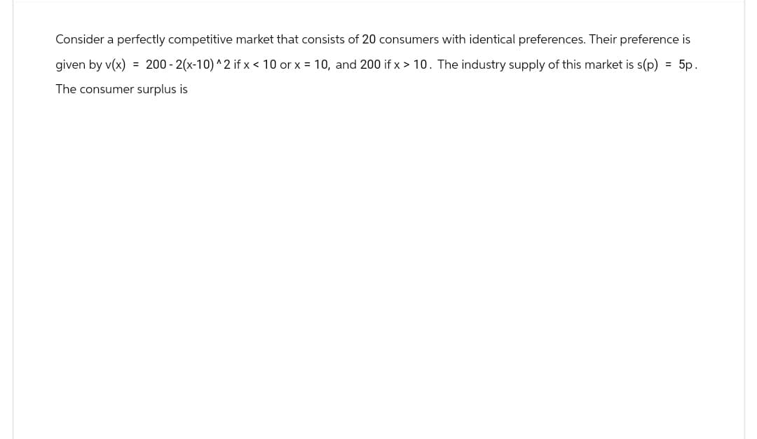 Consider a perfectly competitive market that consists of 20 consumers with identical preferences. Their preference is
given by v(x) = 200-2(x-10) ^2 if x < 10 or x = 10, and 200 if x > 10. The industry supply of this market is s(p) = 5p.
The consumer surplus is