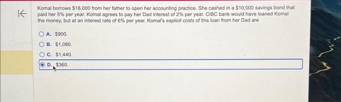 K
Komal borrows $18,000 from her father to open her accounting practice. She cashed in a $10,000 savings bond that
paid her 5% per year. Komal agrees to pay her Dad interest of 2% per year. CIBC bank would have loaned Komal
the money, but at an interest rate of 6% per year. Komal's explicit costs of this loan from her Dad are
A. $900.
OB. $1,080.
OC. $1,440.
OD., $360.