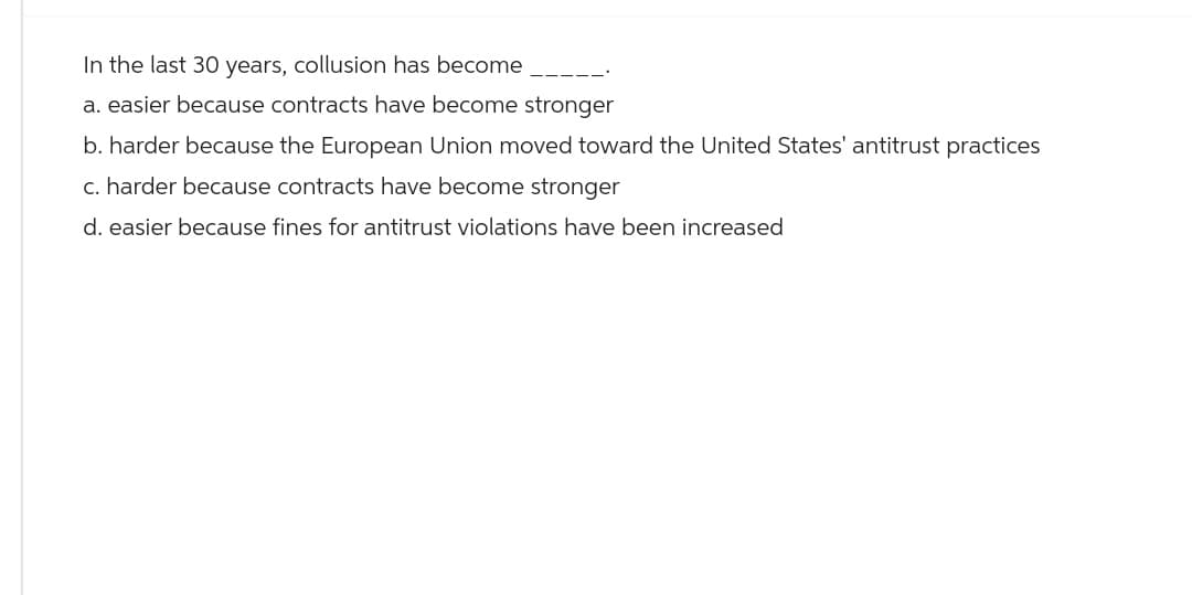 In the last 30 years, collusion has become
a. easier because contracts have become stronger
b. harder because the European Union moved toward the United States' antitrust practices
c. harder because contracts have become stronger
d. easier because fines for antitrust violations have been increased