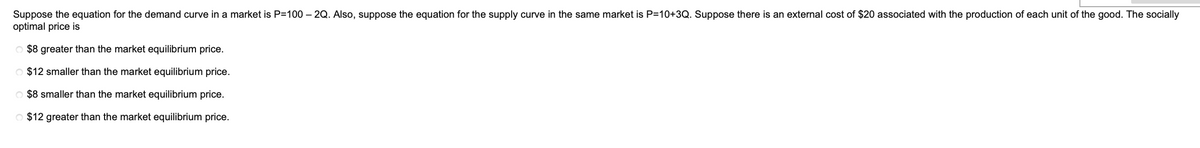 Suppose the equation for the demand curve in a market is P=100 – 2Q. Also, suppose the equation for the supply curve in the same market is P=10+3Q. Suppose there is an external cost of $20 associated with the production of each unit of the good. The socially
optimal price is
$8 greater than the market equilibrium price.
O $12 smaller than the market equilibrium price.
O $8 smaller than the market equilibrium price.
O $12 greater than the market equilibrium price.
