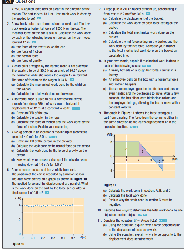 5.1
Questions
1. A 25.0 N applied force acts on a cart in the direction of the
motion. The cart moves 13.0 m. How much work is done by
the applied force? ™
2. A tow truck pulls a car from rest onto a level road. The tow
truck exerts a horizontal force of 1500 N on the car. The
frictional force on the car is 810 N. Calculate the work done
by each of the following forces on the car as the car moves
forward 12 m: ™
(a) the force of the tow truck on the car
(b) the force of friction
(c) the normal force
(d) the force of gravity
3. A child pulls a wagon by the handle along a flat sidewalk.
She exerts a force of 80.0 N at an angle of 30.0° above
the horizontal while she moves the wagon 12 m forward.
The force of friction on the wagon is 34 N. ™
(a) Calculate the mechanical work done by the child on
the wagon.
(b) Calculate the total work done on the wagon.
4. A horizontal rope is used to pull a box forward across
a rough floor doing 250 J of work over a horizontal
displacement of 12 m at a constant velocity. ™ C
(a) Draw an FBD of the box.
(b) Calculate the tension in the rope.
(c) Calculate the force of friction and the work done by the
force of friction. Explain your reasoning.
5. A 62 kg person in an elevator is moving up at a constant
speed of 4.0 m/s for 5.0 s. ™
(a) Draw an FBD of the person in the elevator.
(b) Calculate the work done by the normal force on the person.
(c) Calculate the work done by the force of gravity on the
person.
(d) How would your answers change if the elevator were
moving down at 4.0 m/s for 5.0 s?
6. A force sensor pulls a cart horizontally from rest.
The position of the cart is recorded by a motion sensor.
The data were plotted on a graph as shown in Figure 10.
The applied force and the displacement are parallel. What
is the work done on the cart by the force sensor after a
displacement of 0.5 m?™
F(N)
4
2-
0
0
Figure 10
0.1 0.2
0.3
-
0.4 0.5
d (m)
7. A rope pulls a 2.0 kg bucket straight up, accelerating it
from rest at 2.2 m/s² for 3.0 s. ™
(a) Calculate the displacement of the bucket.
(b) Calculate the work done by each force acting on the
bucket.
(c) Calculate the total mechanical work done on the
bucket.
(d) Calculate the net force acting on the bucket and the
work done by the net force. Compare your answer
to the total mechanical work done on the bucket as
calculated in (c).
8. In your own words, explain if mechanical work is done in
each of the following cases: K
(a) A heavy box sits on a rough horizontal counter in a
factory.
(b) An employee pulls on the box with a horizontal force
and nothing happens.
(c) The same employee goes behind the box and pushes
even harder, and the box begins to move. After a few
seconds, the box slides onto frictionless rollers and
the employee lets go, allowing the box to move with a
constant velocity.
9. The graph in Figure 11 shows the force acting on a
cart from a spring. The force from the spring is either in
the same direction as the cart's displacement or in the
opposite direction. G
F(N)
5
0
-5-
1
2
B
3
C
d (m)
Figure 11
(a) Calculate the work done in sections A, B, and C.
(b) Calculate the total work done.
(c) Explain why the work done in section C must be
negative.
10. Describe two ways to determine the total work done by one
object on another object. Ku
11. Consider the equation W = F (cos 0)Ad. Ku
(a) Using the equation, explain why a force perpendicular
to the displacement does zero work.
(b) Using the equation, explain why a force opposite to the
displacement does negative work.