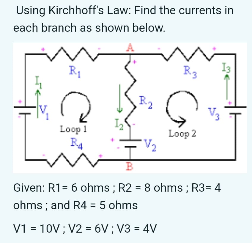 Using Kirchhoff's Law: Find the currents in
each branch as shown below.
A
R1
I3
R3
Loop 1
R4
Loop 2
V2
B
Given: R1= 6 ohms ; R2 = 8 ohms ; R3= 4
ohms ; and R4 = 5 ohms
V1 = 10V ; V2 = 6V ; V3 = 4V

