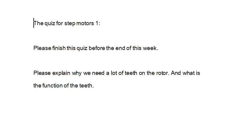 The quiz for step motors 1:
Please finish this quiz before the end of this week.
Please explain why we need a lot of teeth on the rotor. And what is
the function of the teeth.
