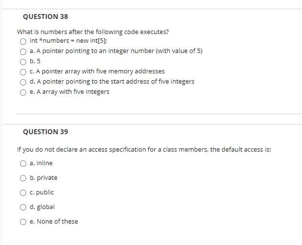 QUESTION 38
What is numbers after the following code executes?
int *numbers = new int[5];
a. A pointer pointing to an integer number (with value of 5)
b. 5
C. A pointer array with five memory addresses
d. A pointer pointing to the start address of five integers
e. A array with five integers
QUESTION 39
If you do not declare an access specification for a class members, the default access is:
a. inline
b. private
c. public
O d. global
e. None of these
