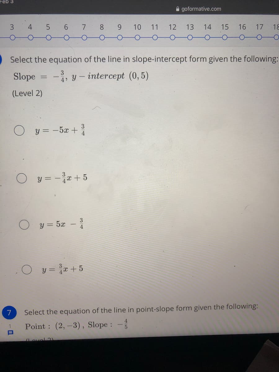 Feb 3
A goformative.com
3.
4 5 6 7 8
10
11
12
13
14
15
16
17
18
Select the equation of the line in slope-intercept form given the following:
Slope
-, y – intercept (0,5)
(Level 2)
O y = -5x +
3
4
y = - x + 5
y = 5x –
3
4
O y = +5
7
Select the equation of the line in point-slope form given the following:
4.
Point : (2,-3), Slope :
Lovel )

