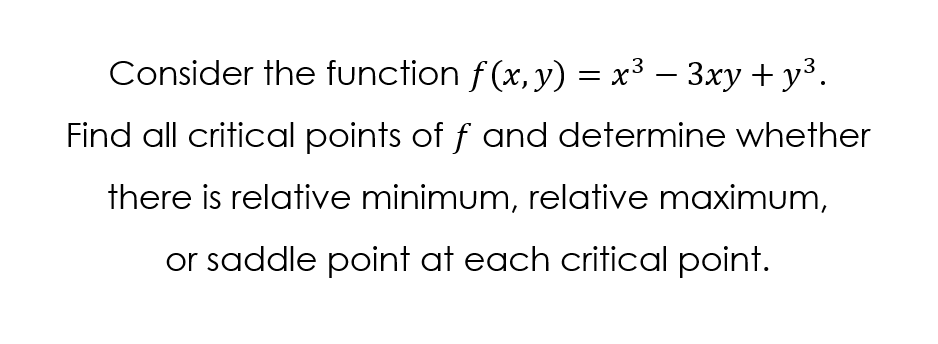 Consider the function f (x, y) = x3 – 3xy +y³.
Find all critical points of f and determine whether
there is relative minimum, relative maximum,
or saddle point at each critical point.
