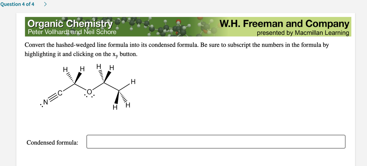 Question 4 of 4
Organic Chemistry
Peter Vollhardt and Neil Schore
Convert the hashed-wedged line formula into its condensed formula. Be sure to subscript the numbers in the formula by
highlighting it and clicking on the Xy button.
H
:N=C
Condensed formula:
HH
I
T
****||||
W.H. Freeman and Company
presented by Macmillan Learning
H