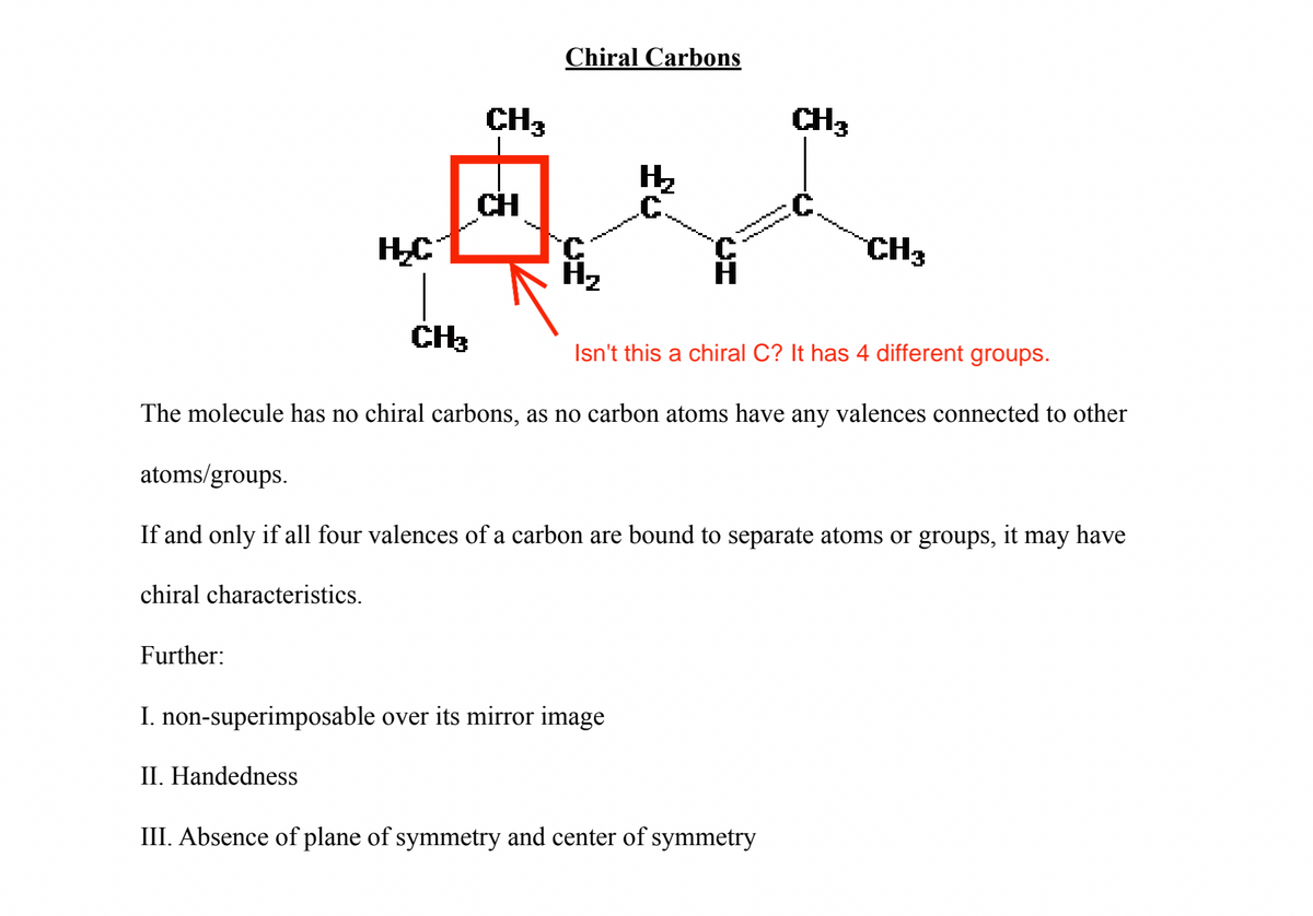 H₂C
Further:
CH₂
CH3
CH
Chiral Carbons
H₂
C
I. non-superimposable over its mirror image
II. Handedness
Isn't this a chiral C? It has 4 different groups.
The molecule has no chiral carbons, as no carbon atoms have any valences connected to other
atoms/groups.
If and only if all four valences of a carbon are bound to separate atoms or groups, it may have
chiral characteristics.
CH3
III. Absence of plane of symmetry and center of symmetry
CH3