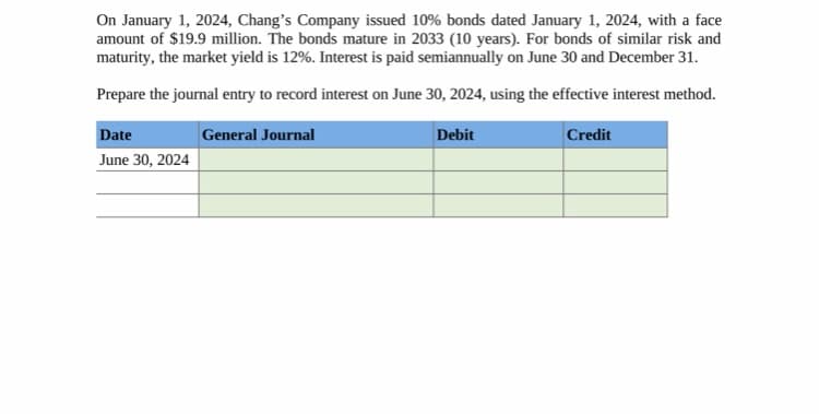 On January 1, 2024, Chang's Company issued 10% bonds dated January 1, 2024, with a face
amount of $19.9 million. The bonds mature in 2033 (10 years). For bonds of similar risk and
maturity, the market yield is 12%. Interest is paid semiannually on June 30 and December 31.
Prepare the journal entry to record interest on June 30, 2024, using the effective interest method.
Credit
General Journal
Date
June 30, 2024
Debit
