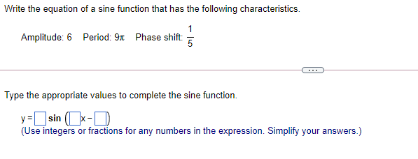 Write the equation of a sine function that has the following characteristics.
1
Amplitude: 6 Period: 9x Phase shift:
5
Type the appropriate values to complete the sine function.
y= sin (x-D
]sin (k-D
(Use integers or fractions for any numbers in the expression. Simplify your answers.)
