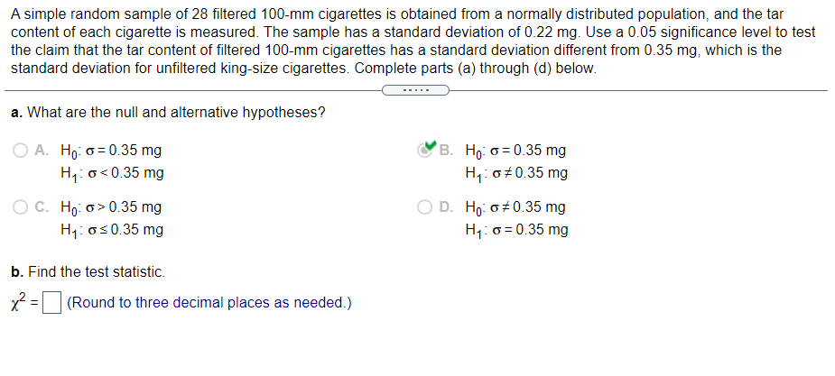 A simple random sample of 28 filtered 100-mm cigarettes is obtained from a normally distributed population, and the tar
content of each cigarette is measured. The sample has a standard deviation of 0.22 mg. Use a 0.05 significance level to test
the claim that the tar content of filtered 100-mm cigarettes has a standard deviation different from 0.35 mg, which is the
standard deviation for unfiltered king-size cigarettes. Complete parts (a) through (d) below.
a. What are the null and alternative hypotheses?
O A. Ho: o = 0.35 mg
H,: o<0.35 mg
B. Ho: o = 0.35 mg
H,: o#0.35 mg
O C. Ho: o> 0.35 mg
H1: os0.35 mg
OD.
o+0.35 mg
H1: 0 = 0.35 mg
b. Find the test statistic.
(Round to three decimal places as needed.)
