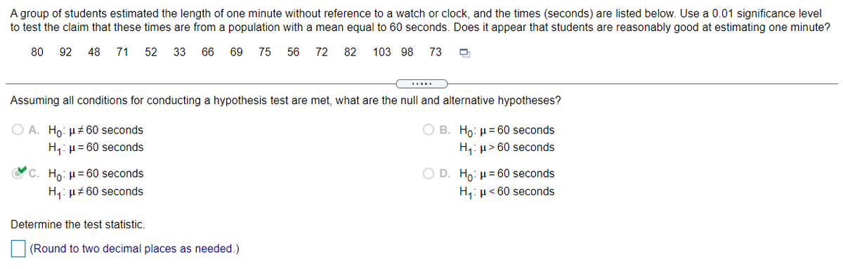 A group of students estimated the length of one minute without reference to a watch or clock, and the times (seconds) are listed below. Use a 0.01 significance level
to test the claim that these times are from a population with a mean equal to 60 seconds. Does it appear that students are reasonably good at estimating one minute?
80
92
48
71
52
33
66
69
75
56
72
82
103 98 73
Assuming all conditions for conducting a hypothesis test are met, what are the null and alternative hypotheses?
O A. Ho: µz 60 seconds
B. Ho: µ = 60 seconds
H,: µ= 60 seconds
H,: µ> 60 seconds
OC. Ho: u= 60 seconds
O D. Ho: µ= 60 seconds
H,: µ# 60 seconds
H,: µ< 60 seconds
Determine the test statistic.
(Round to two decimal places as needed.)
