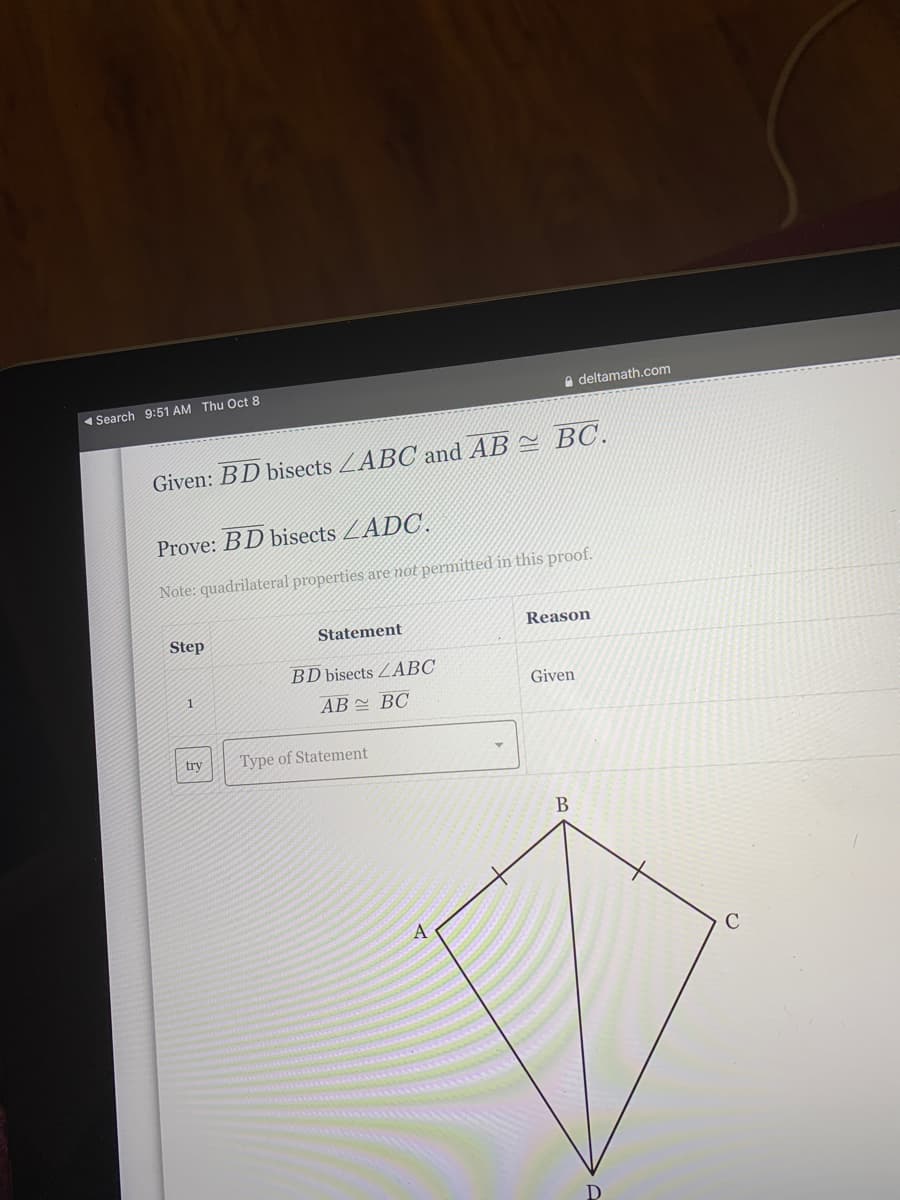 a deltamath.com
« Search 9:51 AM Thu Oct 8
Given: BD bisects ZABC and AB = BC.
Prove: BD bisects ZADC.
Note: quadrilateral properties are not permitted in this proof.
Step
Statement
Reason
BD bisects ZABC
1
Given
AB BC
try
Type of Statement
