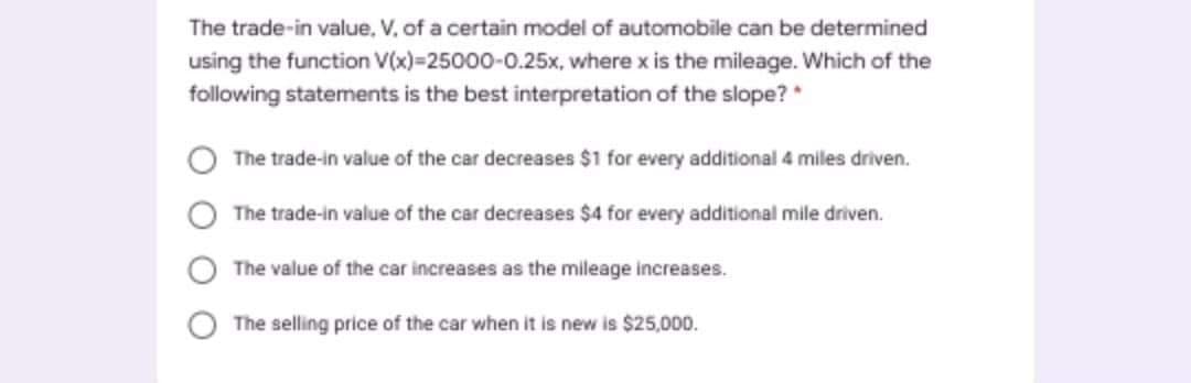 The trade-in value, V, of a certain model of automobile can be determined
using the function V(x)=25000-0.25x, where x is the mileage. Which of the
following statements is the best interpretation of the slope? *
The trade-in value of the car decreases $1 for every additional 4 miles driven.
The trade-in value of the car decreases $4 for every additional mile driven.
The value of the car increases as the mileage increases.
The selling price of the car when it is new is $25,000.
