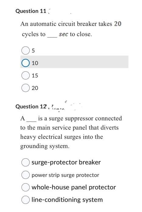 Question 11
An automatic circuit breaker takes 20
cycles to
sec to close.
5
O 10
15
20
Question 12
A is a surge suppressor connected
to the main service panel that diverts
heavy electrical surges into the
grounding system.
surge-protector breaker
power strip surge protector
whole-house panel protector
line-conditioning system