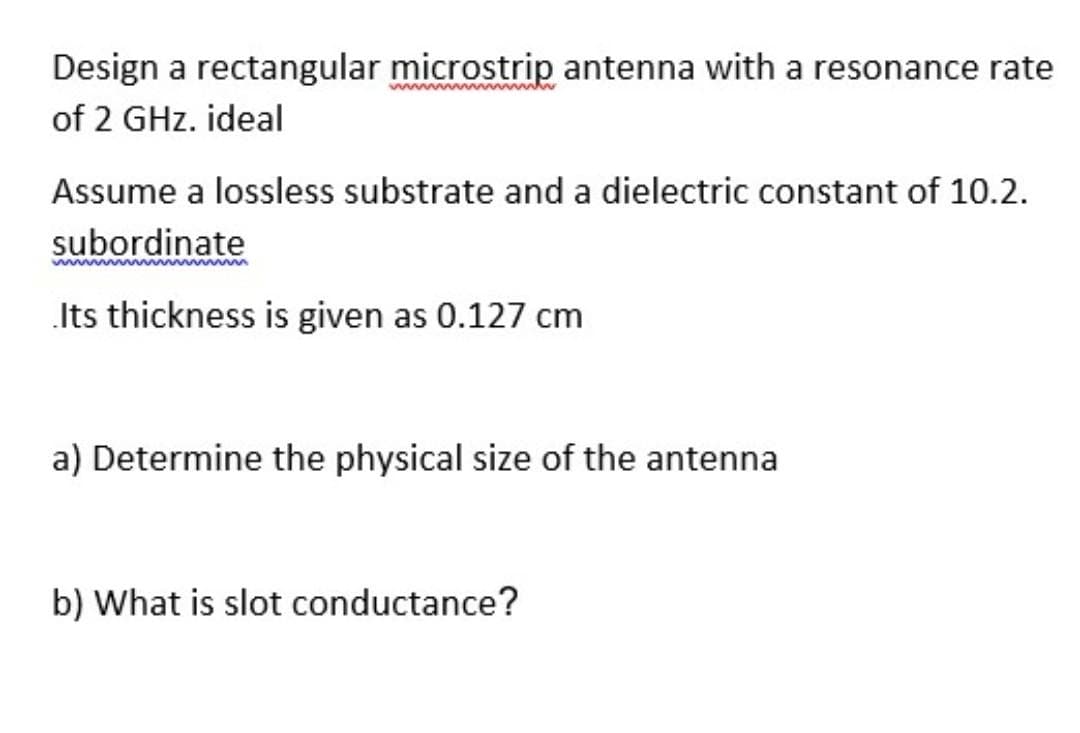 Design a rectangular microstrip antenna with a resonance rate
of 2 GHz. ideal
Assume a lossless substrate and a dielectric constant of 10.2.
subordinate
.Its thickness is given as 0.127 cm
a) Determine the physical size of the antenna
b) What is slot conductance?