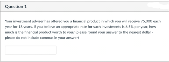 Question 1
Your investment adviser has offered you a financial product in which you will receive 75,000 each
year for 18 years. If you believe an appropriate rate for such investments is 6.5% per year, how
much is the financial product worth to you? (please round your answer to the nearest dollar -
please do not include commas in your answer)