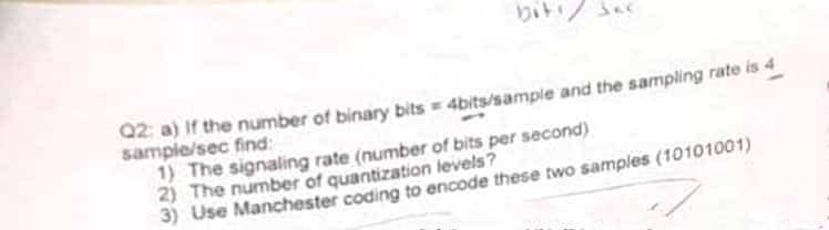 biti
Q2: a) If the number of binary bits = 4bits/sample and the sampling rate is 4
sample/sec find:
1) The signaling rate (number of bits per second)
2) The number of quantization levels?
3) Use Manchester coding to encode these two samples (10101001)