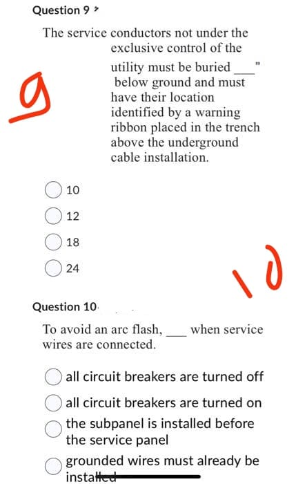 Question 9 >
The service conductors not under the
exclusive control of the
utility must be buried
below ground and must
have their location
identified by a warning
ribbon placed in the trench
above the underground
cable installation.
g
10
12
18
024
Question 10.
To avoid an arc flash,
wires are connected.
10
when service
all circuit breakers are turned off
all circuit breakers are turned on
the subpanel is installed before
the service panel
grounded wires must already be
installed