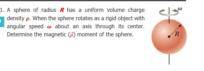 A sphere of radius R has a uniform volume charge
density p. When the sphere rotates as a rigid object with
angular speed w about an axis through its center.
Determine the magnetic (i) moment of the sphere.
