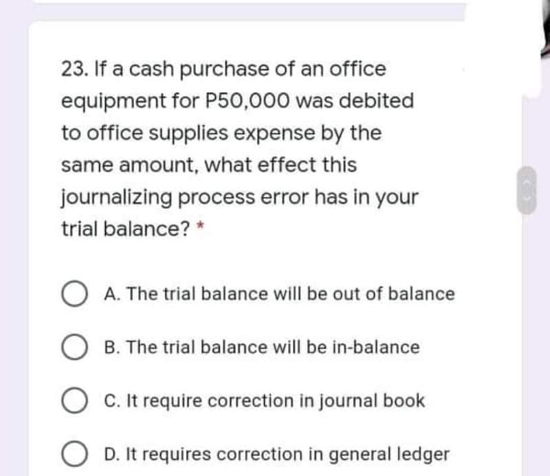 23. If a cash purchase of an office
equipment for P50,000 was debited
to office supplies expense by the
same amount, what effect this
journalizing process error has in your
trial balance? *
O A. The trial balance will be out of balance
B. The trial balance will be in-balance
O C. It require correction in journal book
O D. It requires correction in general ledger
