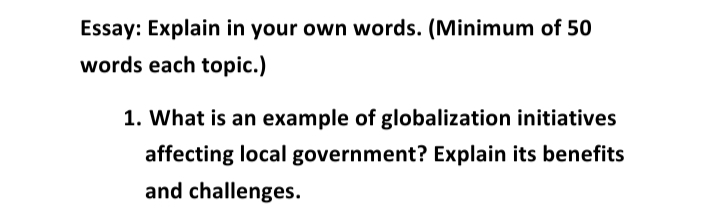 Essay: Explain in your own words. (Minimum of 50
words each topic.)
1. What is an example of globalization initiatives
affecting local government? Explain its benefits
and challenges.
