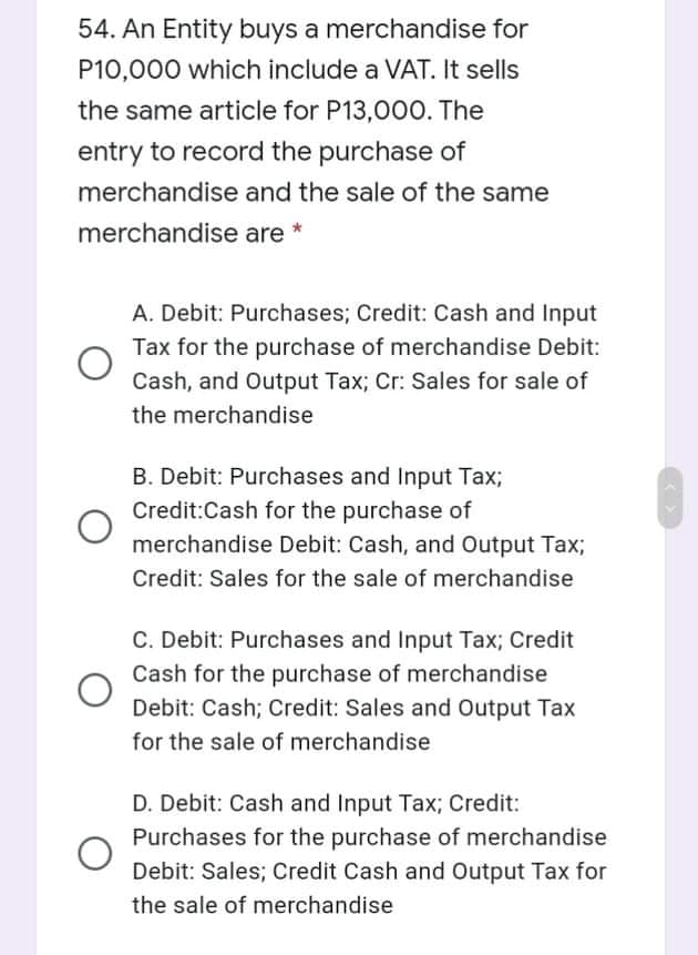 54. An Entity buys a merchandise for
P10,000 which include a VAT. It sells
the same article for P13,000. The
entry to record the purchase of
merchandise and the sale of the same
merchandise are *
A. Debit: Purchases; Credit: Cash and Input
Tax for the purchase of merchandise Debit:
Cash, and Output Tax; Cr: Sales for sale of
the merchandise
B. Debit: Purchases and Input Tax;
Credit:Cash for the purchase of
merchandise Debit: Cash, and Output Tax3;
Credit: Sales for the sale of merchandise
C. Debit: Purchases and Input Tax; Credit
Cash for the purchase of merchandise
Debit: Cash; Credit: Sales and Output Tax
for the sale of merchandise
D. Debit: Cash and Input Tax; Credit:
Purchases for the purchase of merchandise
Debit: Sales; Credit Cash and Output Tax for
the sale of merchandise
