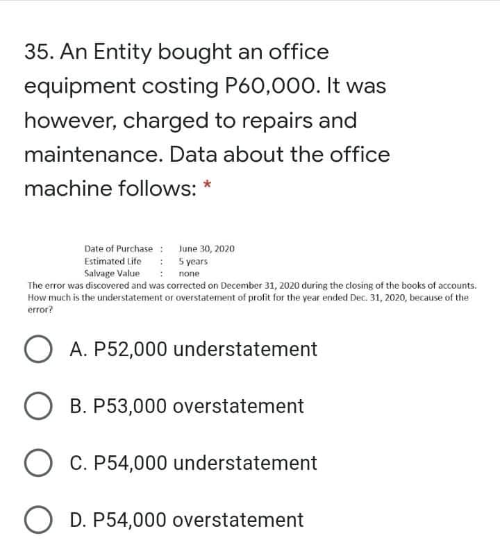 35. An Entity bought an office
equipment costing P60,000. It was
however, charged to repairs and
maintenance. Data about the office
machine follows: *
Date of Purchase : June 30, 2020
Estimated Life : 5 years
Salvage Value
none
The error was discovered and was corrected on December 31, 2020 during the closing of the books of accounts.
How much is the understatement or overstatement of profit for the year ended Dec. 31, 2020, because of the
error?
O A. P52,000 understatement
O B. P53,000 overstatement
C. P54,000 understatement
O D. P54,000 overstatement
