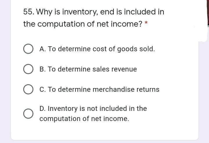 55. Why is inventory, end is included in
the computation of net income? *
O A. To determine cost of goods sold.
B. To determine sales revenue
O C. To determine merchandise returns
D. Inventory is not included in the
computation of net income.
