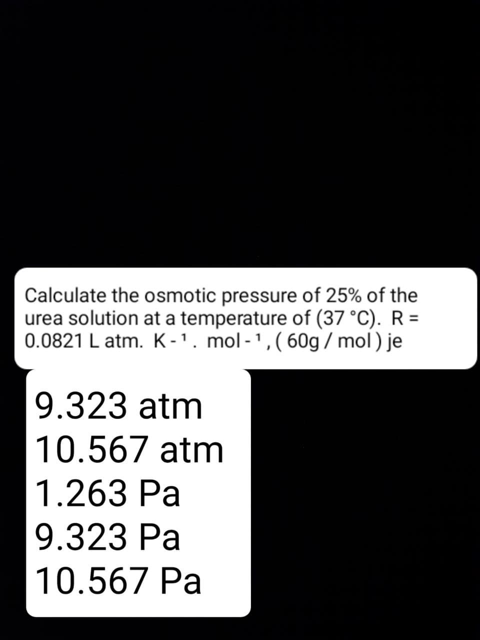 Calculate the osmotic pressure of 25% of the
urea solution at a temperature of (37 °C). R =
0.0821 L atm. K-1. mol-',(60g / mol) je
9.323 atm
10.567 atm
1.263 Pa
9.323 Pa
10.567 Pa
