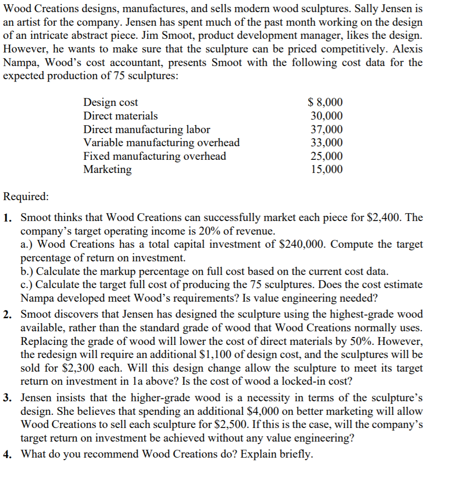 Wood Creations designs, manufactures, and sells modern wood sculptures. Sally Jensen is
an artist for the company. Jensen has spent much of the past month working on the design
of an intricate abstract piece. Jim Smoot, product development manager, likes the design.
However, he wants to make sure that the sculpture can be priced competitively. Alexis
Nampa, Wood's cost accountant, presents Smoot with the following cost data for the
expected production of 75 sculptures:
$ 8,000
30,000
37,000
33,000
25,000
15,000
Design cost
Direct materials
Direct manufacturing labor
Variable manufacturing overhead
Fixed manufacturing overhead
Marketing
Required:
1. Smoot thinks that Wood Creations can successfully market each piece for $2,400. The
company's target operating income is 20% of revenue.
a.) Wood Creations has a total capital investment of $240,000. Compute the target
percentage of return on investment.
b.) Calculate the markup percentage on full cost based on the current cost data.
c.) Calculate the target full cost of producing the 75 sculptures. Does the cost estimate
Nampa developed meet Wood's requirements? Is value engineering needed?
2. Smoot discovers that Jensen has designed the sculpture using the highest-grade wood
available, rather than the standard grade of wood that Wood Creations normally uses.
Replacing the grade of wood will lower the cost of direct materials by 50%. However,
the redesign will require an additional $1,100 of design cost, and the sculptures will be
sold for $2,300 each. Will this design change allow the sculpture to meet its target
return on investment in la above? Is the cost of wood a locked-in cost?
3. Jensen insists that the higher-grade wood is a necessity in terms of the sculpture's
design. She believes that spending an additional $4,000 on better marketing will allow
Wood Creations to sell each sculpture for $2,500. If this is the case, will the company's
target return on investment be achieved without any value engineering?
4. What do you recommend Wood Creations do? Explain briefly.

