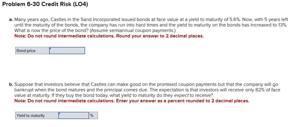 Problem 6-30 Credit Risk (LO4)
a. Many years ago, Castles in the Sand Incorporated issued bonds at face value at a yield to maturity of 5.6%. Now, with 5 years left
until the maturity of the bonds, the company has run into hard times and the yield to maturity on the bonds has increased to 13%.
What is now the price of the bond? (Assume semiannual coupon payments.)
Note: Do not round intermediate calculations. Round your answer to 2 decimal places.
Bond price
b. Suppose that investors believe that Castles can make good on the promised coupon payments but that the company will go
bankrupt when the bond matures and the principal comes due. The expectation is that investors will receive only 82% of face
value at maturity. If they buy the bond today, what yield to maturity do they expect to receive?
Note: Do not round intermediate calculations. Enter your answer as a percent rounded to 2 decimal places.
Yield to maturity
%