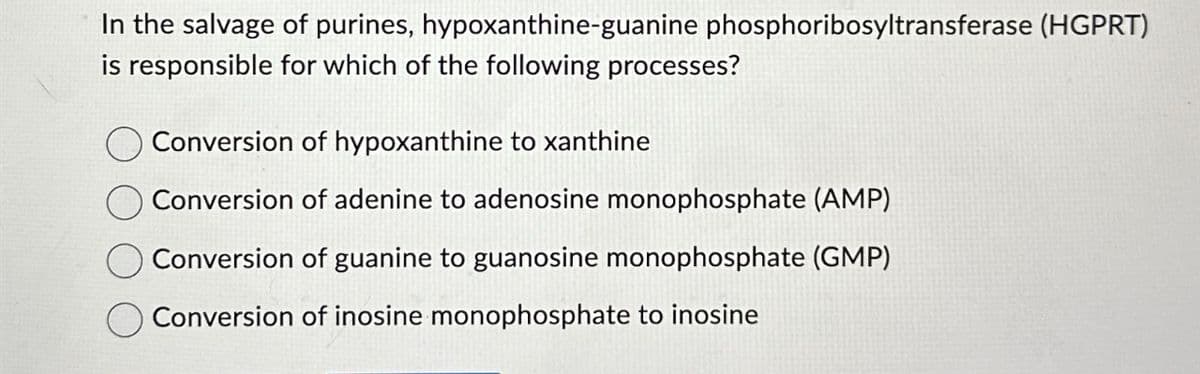 In the salvage of purines, hypoxanthine-guanine phosphoribosyltransferase (HGPRT)
is responsible for which of the following processes?
Conversion of hypoxanthine to xanthine
Conversion of adenine to adenosine monophosphate (AMP)
Conversion of guanine to guanosine monophosphate (GMP)
Conversion of inosine monophosphate to inosine
