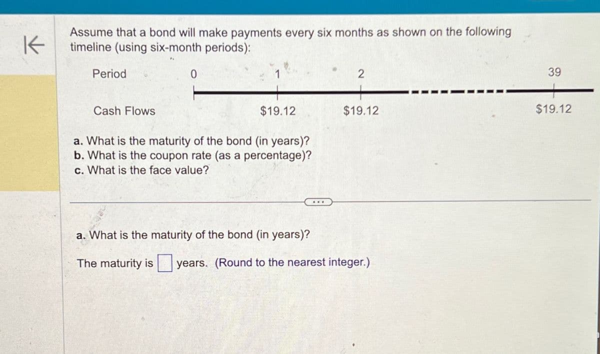 K
Assume that a bond will make payments every six months as shown on the following
timeline (using six-month periods):
Period
0
2
Cash Flows
$19.12
$19.12
a. What is the maturity of the bond (in years)?
b. What is the coupon rate (as a percentage)?
c. What is the face value?
a. What is the maturity of the bond (in years)?
The maturity is
years. (Round to the nearest integer.)
39
$19.12