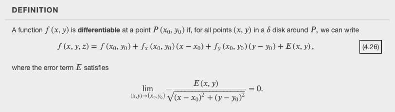 DEFINITION
A function f (x, y) is differentiable at a point P (xo, Yo) if, for all points (x, y) in a ô disk around P, we can write
f (x, y, z) = f (xo, Yo) + fx (xo, Yo) (x – xo) + fy (Xo, Yo) (y – Yo) + E (x, y),
|(4.26)
where the error term E satisfies
E(x, y)
= 0.
lim
(x.y)>(xo.Yo) /(x – x0)² + (y – yo)²
