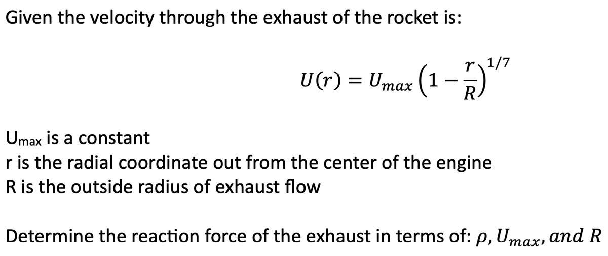 Given the velocity through the exhaust of the rocket is:
U(r) = Umax (1-1) 1¹/²
R
Umax is a constant
r is the radial coordinate out from the center of the engine
R is the outside radius of exhaust flow
Determine the reaction force of the exhaust in terms of: p, Umax, and R
