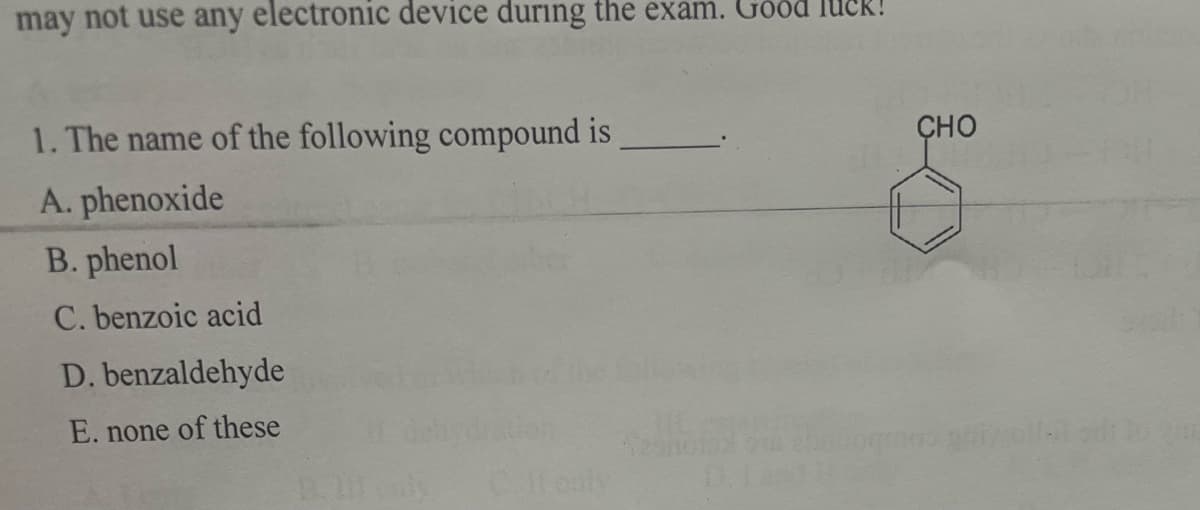 may not use any electronic device during the exam. Good IUCR
1. The name of the following compound is
ÇHO
A. phenoxide
B. phenol
C. benzoic acid
D. benzaldehyde
E. none of these
Cfouly
