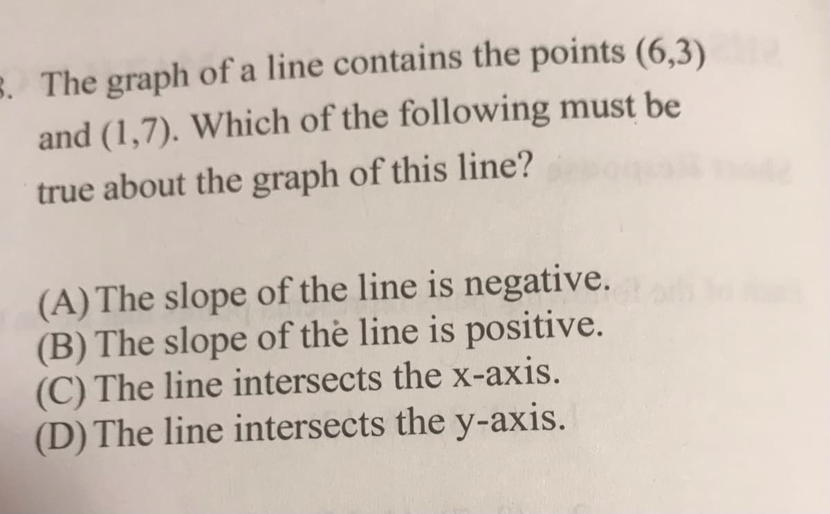 8. The graph of a line contains the points (6,3)
and (1,7). Which of the following must be
true about the graph of this line?
(A) The slope of the line is negative.
(B) The slope of the line is positive.
(C) The line intersects the x-axis.
(D) The line intersects the y-axis.
